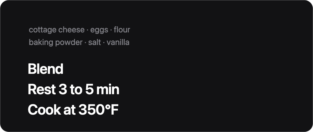 Cottage cheese, eggs, flour. Blend. Rest 3 to 5 min. Cook at 350 degrees